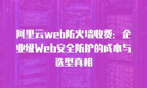 阿里云web防火墙收费：企业级Web安全防护的成本与选型真相