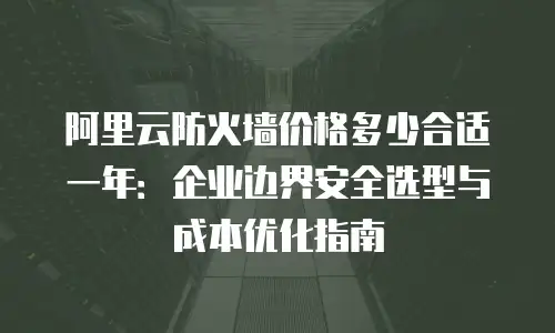 阿里云防火墙价格多少合适一年：企业边界安全选型与成本优化指南