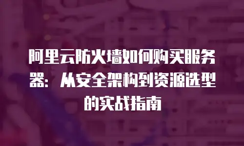 阿里云防火墙如何购买服务器：从安全架构到资源选型的实战指南