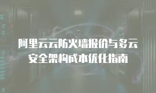 阿里云云防火墙报价与多云安全架构成本优化指南