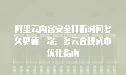阿里云内容安全打折时间多久更新一次：多云合规成本优化指南