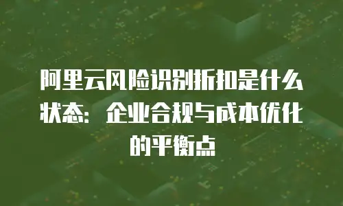 阿里云风险识别折扣是什么状态：企业合规与成本优化的平衡点