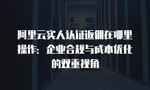 阿里云实人认证返佣在哪里操作：企业合规与成本优化的双重视角