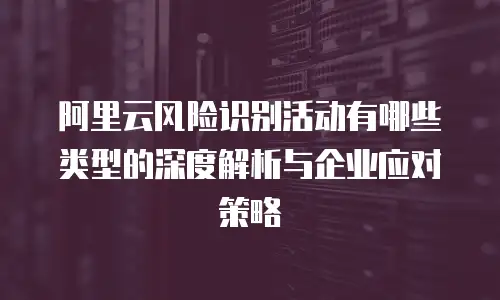 阿里云风险识别活动有哪些类型的深度解析与企业应对策略