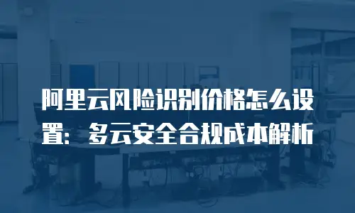 阿里云风险识别价格怎么设置：多云安全合规成本解析