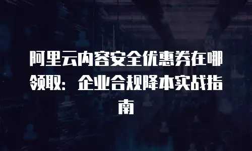 阿里云内容安全优惠券在哪领取：企业合规降本实战指南