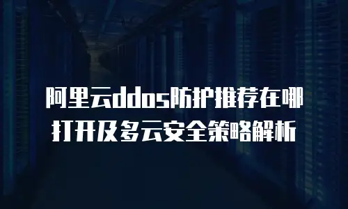 阿里云ddos防护推荐在哪打开及多云安全策略解析