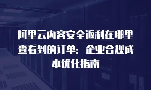 阿里云内容安全返利在哪里查看到的订单：企业合规成本优化指南