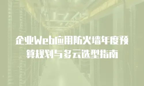 企业Web应用防火墙年度预算规划与多云选型指南