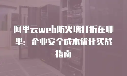 阿里云web防火墙打折在哪里：企业安全成本优化实战指南
