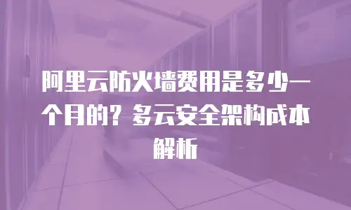阿里云防火墙费用是多少一个月的？多云安全架构成本解析