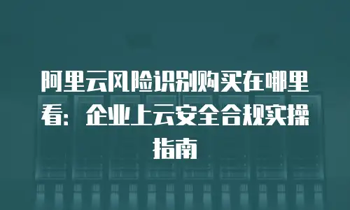 阿里云风险识别购买在哪里看：企业上云安全合规实操指南