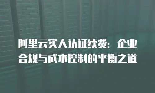 阿里云实人认证续费：企业合规与成本控制的平衡之道