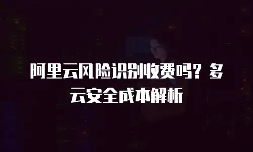 阿里云风险识别收费吗？多云安全成本解析