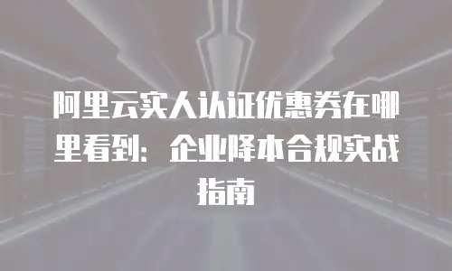 阿里云实人认证优惠券在哪里看到：企业降本合规实战指南