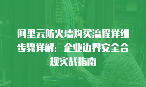 阿里云防火墙购买流程详细步骤详解：企业边界安全合规实战指南