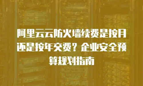 阿里云云防火墙续费是按月还是按年交费？企业安全预算规划指南