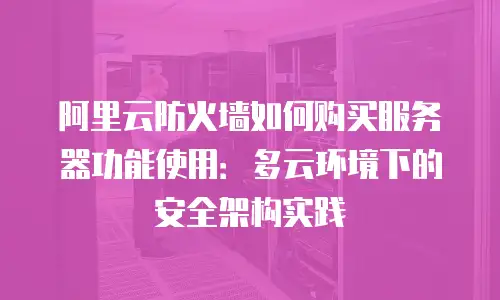 阿里云防火墙如何购买服务器功能使用：多云环境下的安全架构实践