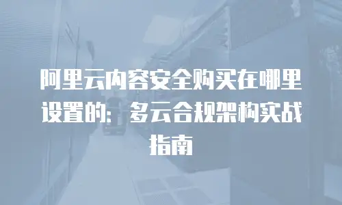 阿里云内容安全购买在哪里设置的：多云合规架构实战指南