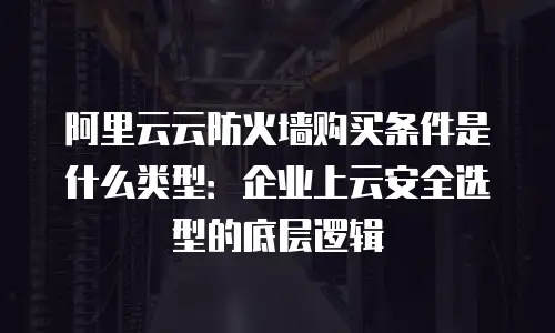 阿里云云防火墙购买条件是什么类型：企业上云安全选型的底层逻辑