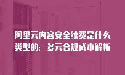 阿里云内容安全续费是什么类型的：多云合规成本解析