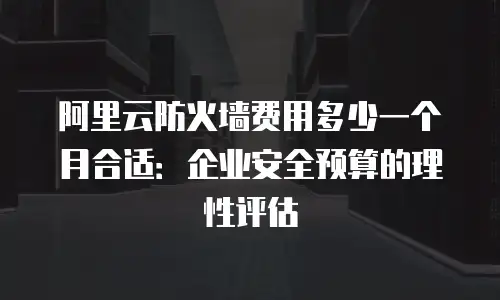 阿里云防火墙费用多少一个月合适：企业安全预算的理性评估