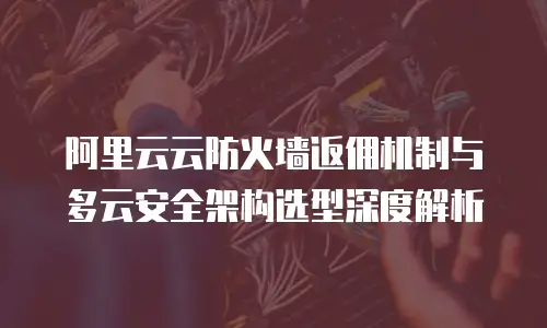 阿里云云防火墙返佣机制与多云安全架构选型深度解析
