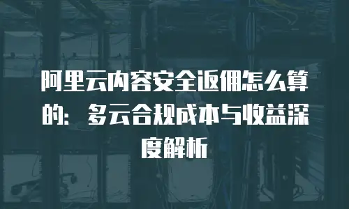 阿里云内容安全返佣怎么算的：多云合规成本与收益深度解析