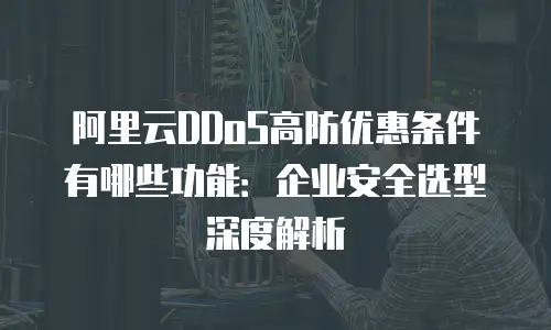 阿里云DDoS高防优惠条件有哪些功能：企业安全选型深度解析