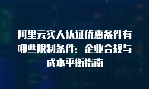 阿里云实人认证优惠条件有哪些限制条件：企业合规与成本平衡指南