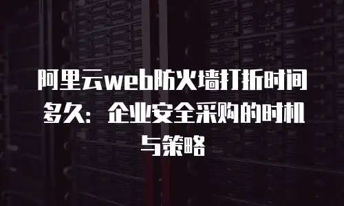 阿里云web防火墙打折时间多久：企业安全采购的时机与策略