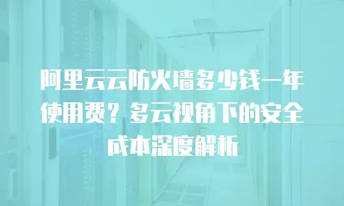 阿里云云防火墙多少钱一年使用费？多云视角下的安全成本深度解析