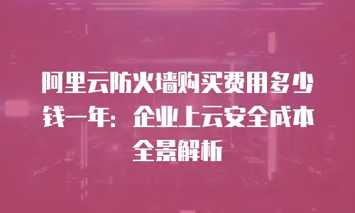 阿里云防火墙购买费用多少钱一年：企业上云安全成本全景解析