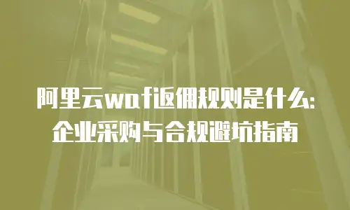 阿里云waf返佣规则是什么：企业采购与合规避坑指南