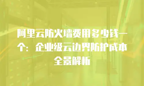 阿里云防火墙费用多少钱一个：企业级云边界防护成本全景解析