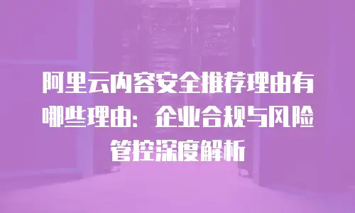 阿里云内容安全推荐理由有哪些理由：企业合规与风险管控深度解析