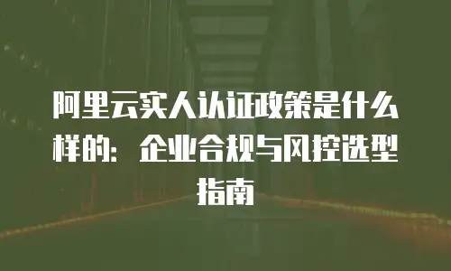 阿里云实人认证政策是什么样的：企业合规与风控选型指南