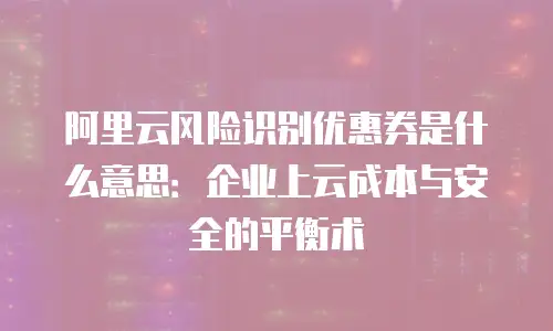 阿里云风险识别优惠券是什么意思：企业上云成本与安全的平衡术