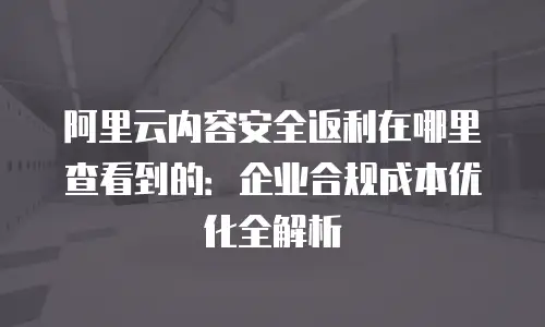 阿里云内容安全返利在哪里查看到的：企业合规成本优化全解析