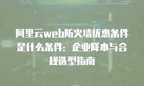 阿里云web防火墙优惠条件是什么条件：企业降本与合规选型指南