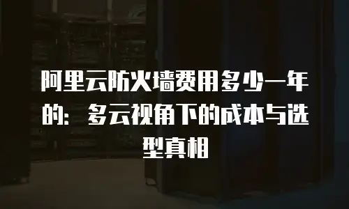 阿里云防火墙费用多少一年的：多云视角下的成本与选型真相