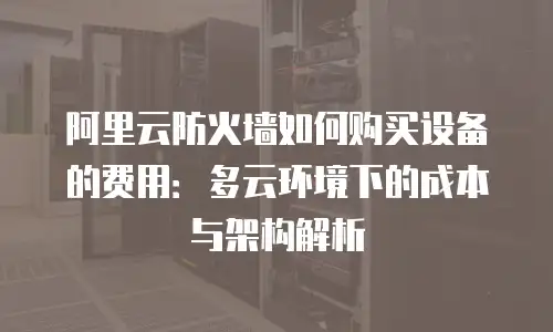 阿里云防火墙如何购买设备的费用：多云环境下的成本与架构解析