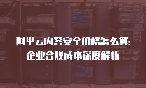 阿里云内容安全价格怎么算：企业合规成本深度解析
