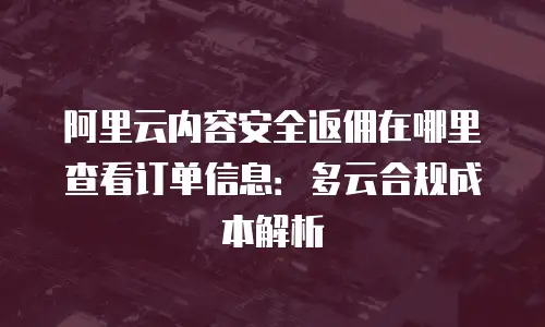 阿里云内容安全返佣在哪里查看订单信息：多云合规成本解析
