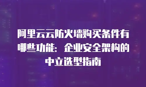 阿里云云防火墙购买条件有哪些功能：企业安全架构的中立选型指南