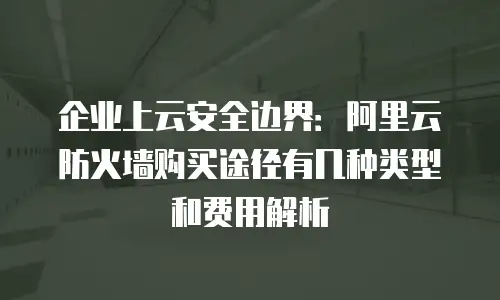 企业上云安全边界：阿里云防火墙购买途径有几种类型和费用解析