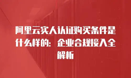 阿里云实人认证购买条件是什么样的：企业合规接入全解析