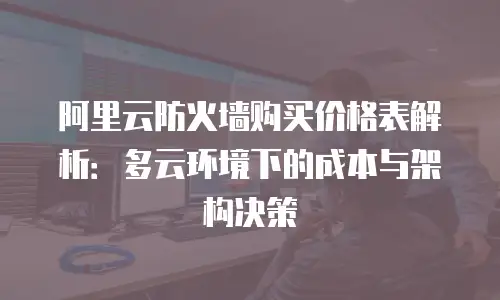 阿里云防火墙购买价格表解析：多云环境下的成本与架构决策