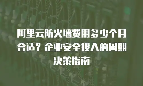 阿里云防火墙费用多少个月合适？企业安全投入的周期决策指南