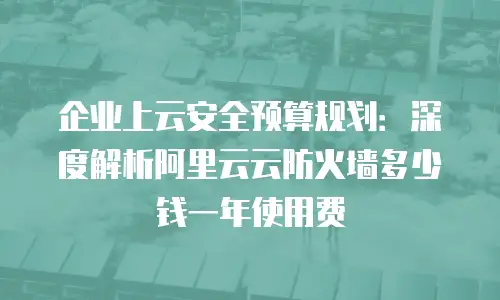 企业上云安全预算规划：深度解析阿里云云防火墙多少钱一年使用费